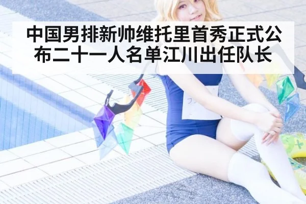 中国男排新帅维托里首秀正式公布二十一人名单江川出任队长