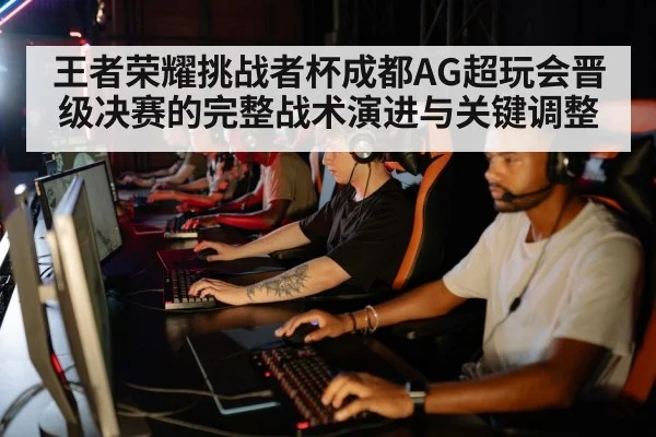 王者荣耀挑战者杯成都AG超玩会晋级决赛的完整战术演进与关键调整