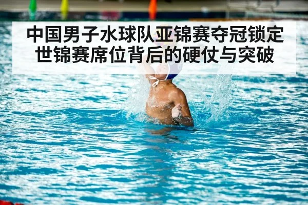 中国男子水球队亚锦赛夺冠锁定世锦赛席位背后的硬仗与突破